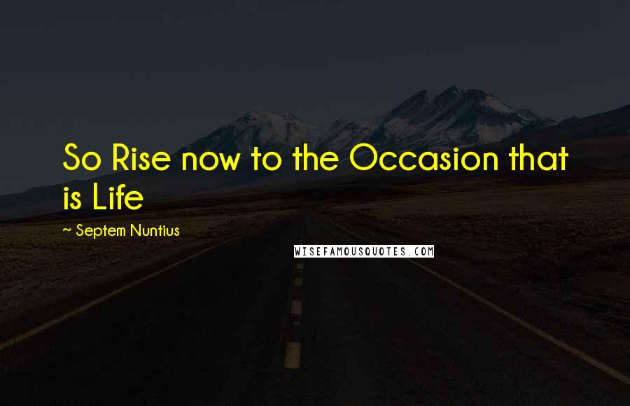 Septem Nuntius Quotes: So Rise now to the Occasion that is Life