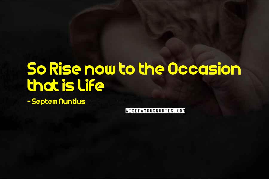 Septem Nuntius Quotes: So Rise now to the Occasion that is Life