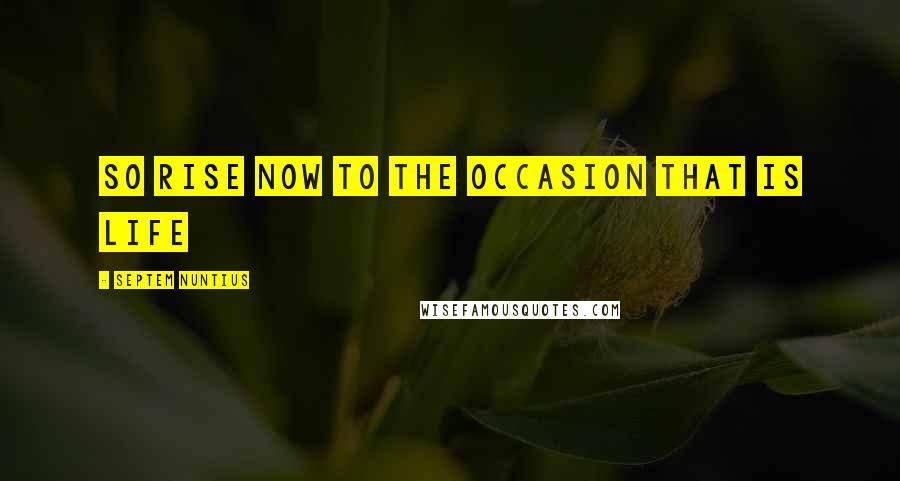 Septem Nuntius Quotes: So Rise now to the Occasion that is Life