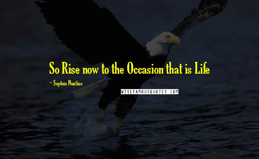 Septem Nuntius Quotes: So Rise now to the Occasion that is Life