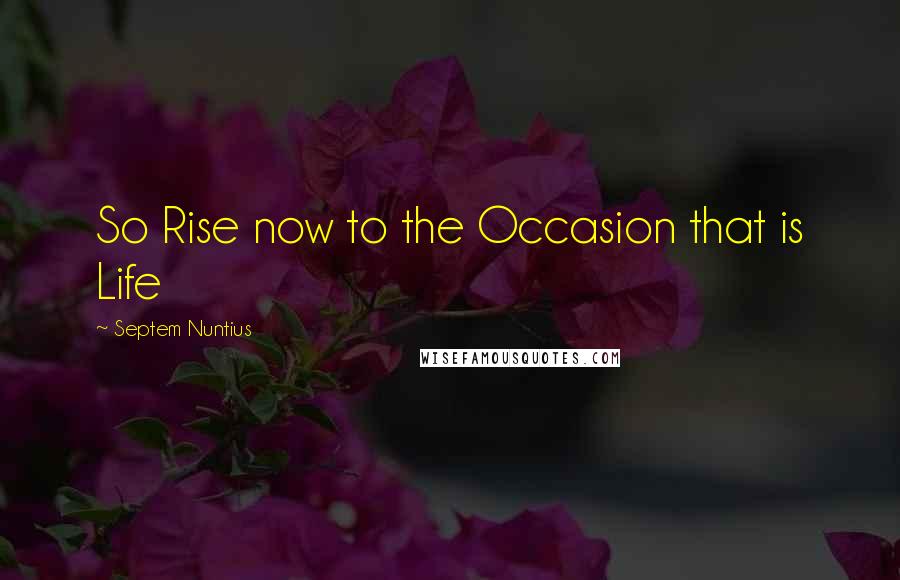 Septem Nuntius Quotes: So Rise now to the Occasion that is Life