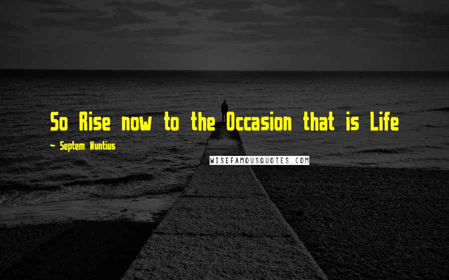 Septem Nuntius Quotes: So Rise now to the Occasion that is Life