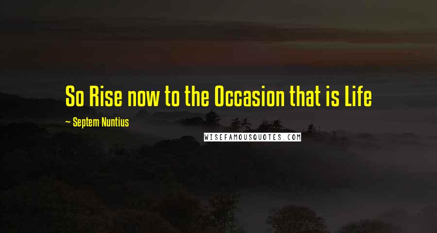 Septem Nuntius Quotes: So Rise now to the Occasion that is Life