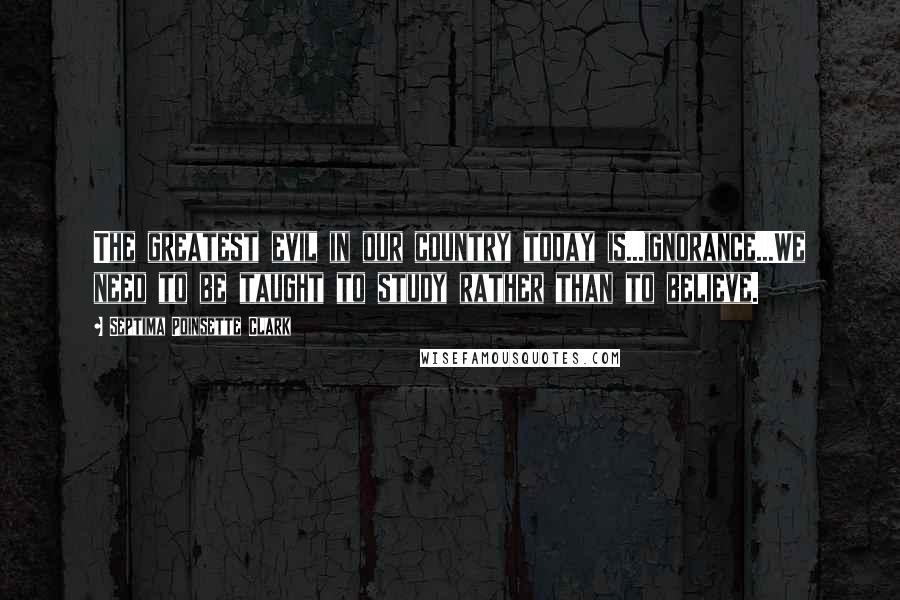 Septima Poinsette Clark Quotes: The greatest evil in our country today is...ignorance...We need to be taught to study rather than to believe.