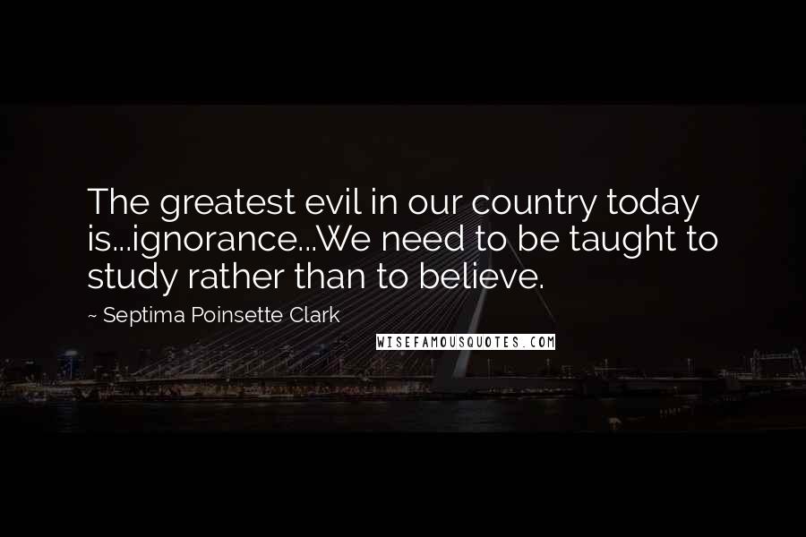 Septima Poinsette Clark Quotes: The greatest evil in our country today is...ignorance...We need to be taught to study rather than to believe.