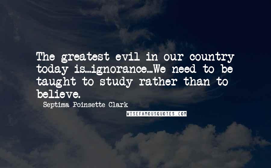 Septima Poinsette Clark Quotes: The greatest evil in our country today is...ignorance...We need to be taught to study rather than to believe.