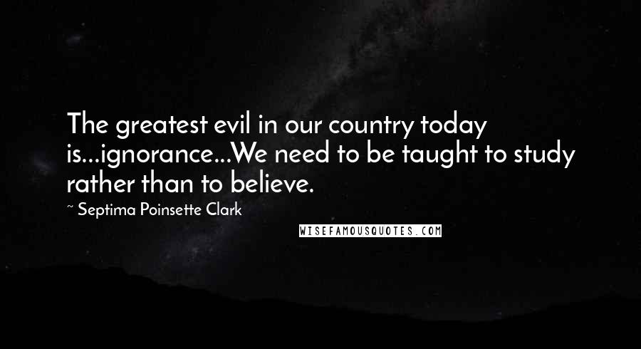 Septima Poinsette Clark Quotes: The greatest evil in our country today is...ignorance...We need to be taught to study rather than to believe.