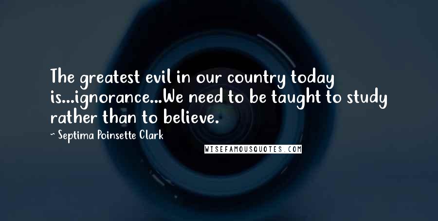 Septima Poinsette Clark Quotes: The greatest evil in our country today is...ignorance...We need to be taught to study rather than to believe.