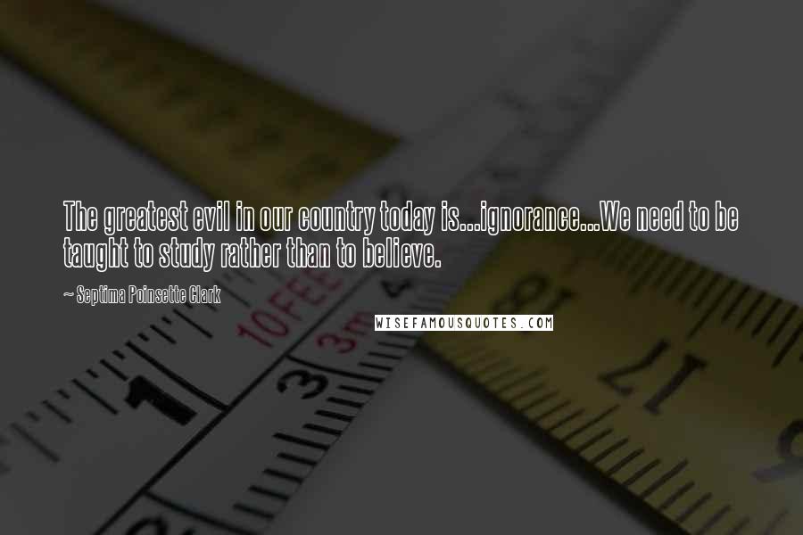 Septima Poinsette Clark Quotes: The greatest evil in our country today is...ignorance...We need to be taught to study rather than to believe.