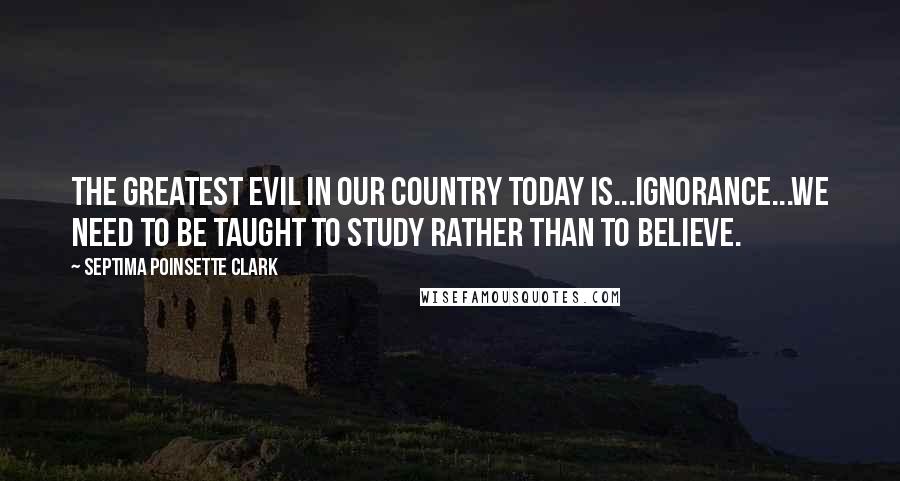 Septima Poinsette Clark Quotes: The greatest evil in our country today is...ignorance...We need to be taught to study rather than to believe.