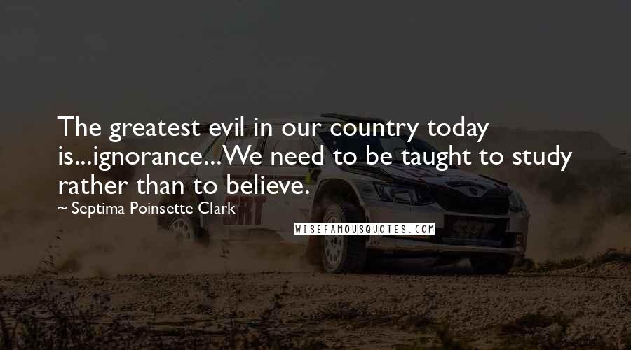 Septima Poinsette Clark Quotes: The greatest evil in our country today is...ignorance...We need to be taught to study rather than to believe.