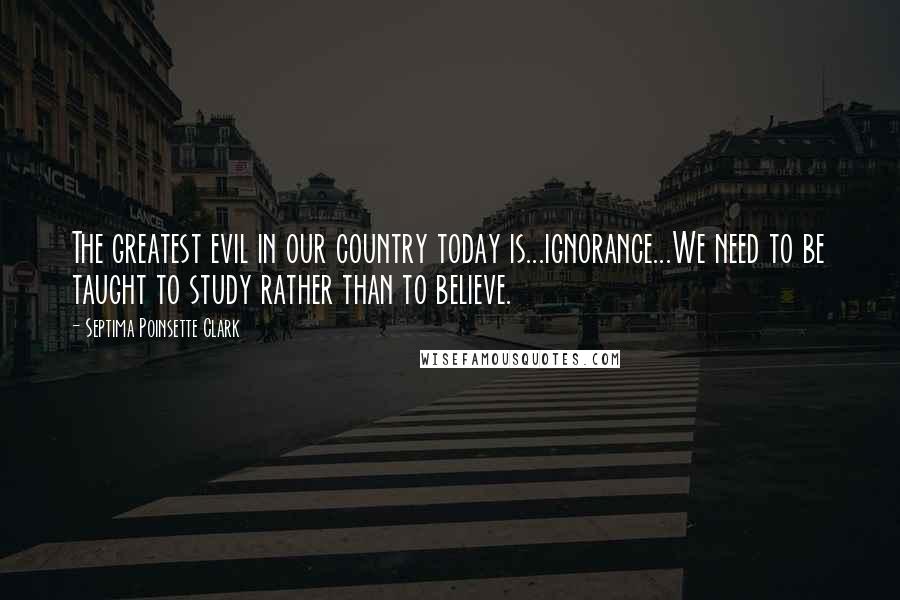 Septima Poinsette Clark Quotes: The greatest evil in our country today is...ignorance...We need to be taught to study rather than to believe.