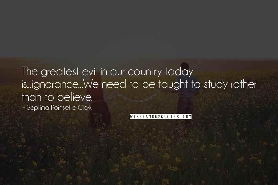 Septima Poinsette Clark Quotes: The greatest evil in our country today is...ignorance...We need to be taught to study rather than to believe.