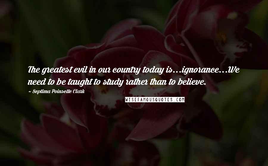 Septima Poinsette Clark Quotes: The greatest evil in our country today is...ignorance...We need to be taught to study rather than to believe.