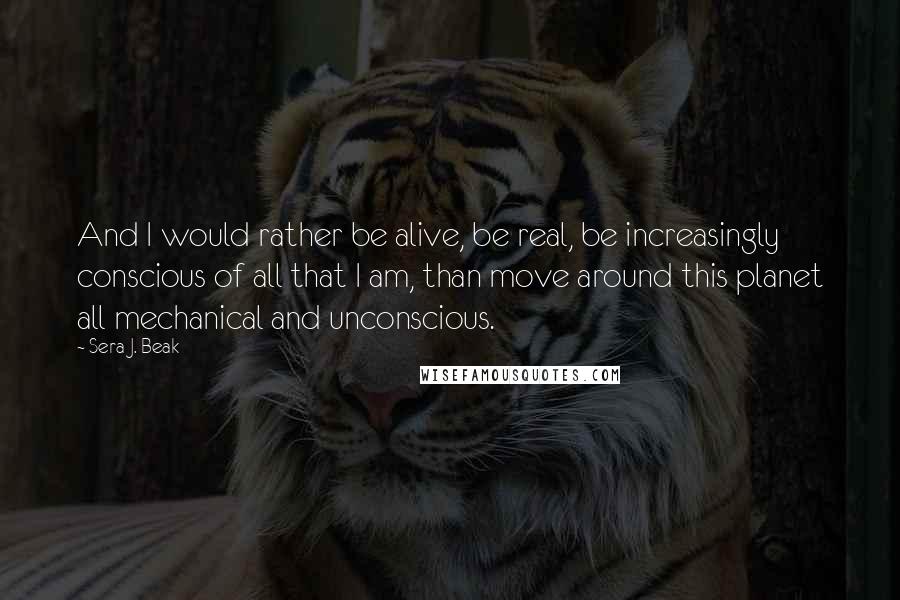 Sera J. Beak Quotes: And I would rather be alive, be real, be increasingly conscious of all that I am, than move around this planet all mechanical and unconscious.