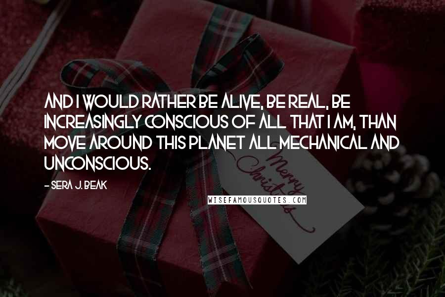 Sera J. Beak Quotes: And I would rather be alive, be real, be increasingly conscious of all that I am, than move around this planet all mechanical and unconscious.