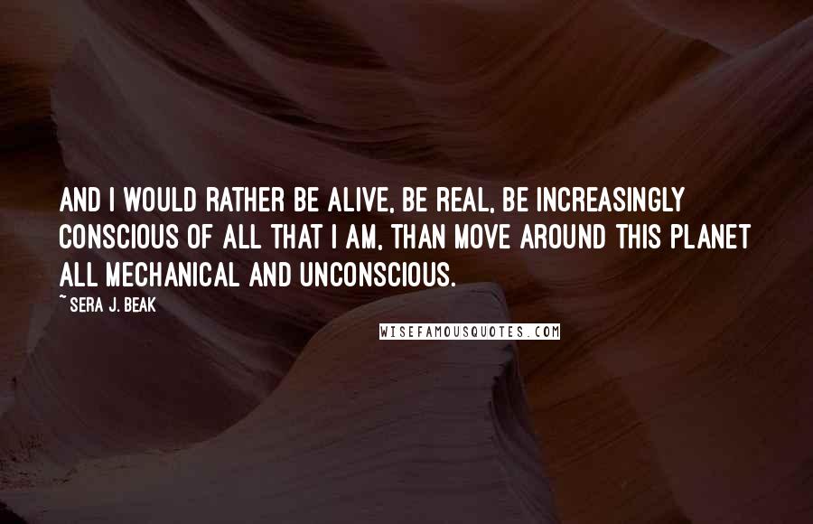 Sera J. Beak Quotes: And I would rather be alive, be real, be increasingly conscious of all that I am, than move around this planet all mechanical and unconscious.