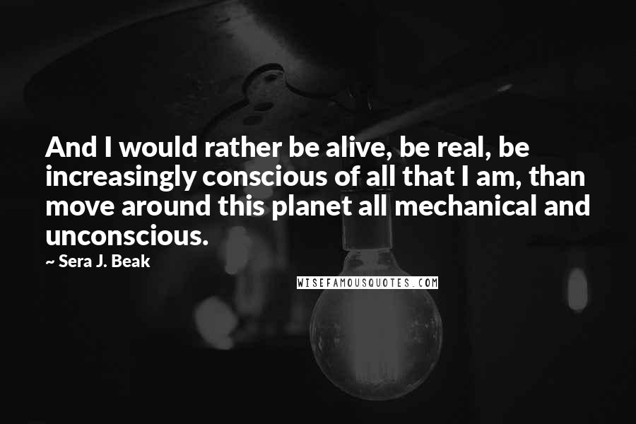 Sera J. Beak Quotes: And I would rather be alive, be real, be increasingly conscious of all that I am, than move around this planet all mechanical and unconscious.