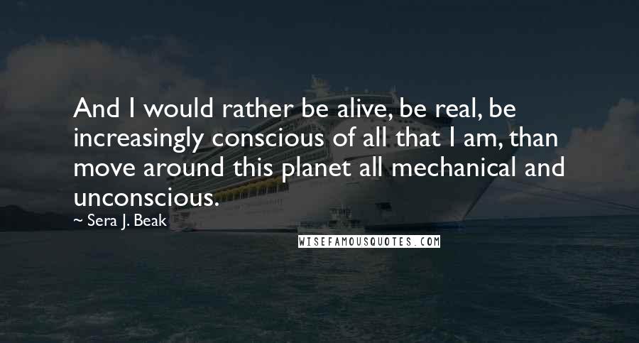 Sera J. Beak Quotes: And I would rather be alive, be real, be increasingly conscious of all that I am, than move around this planet all mechanical and unconscious.