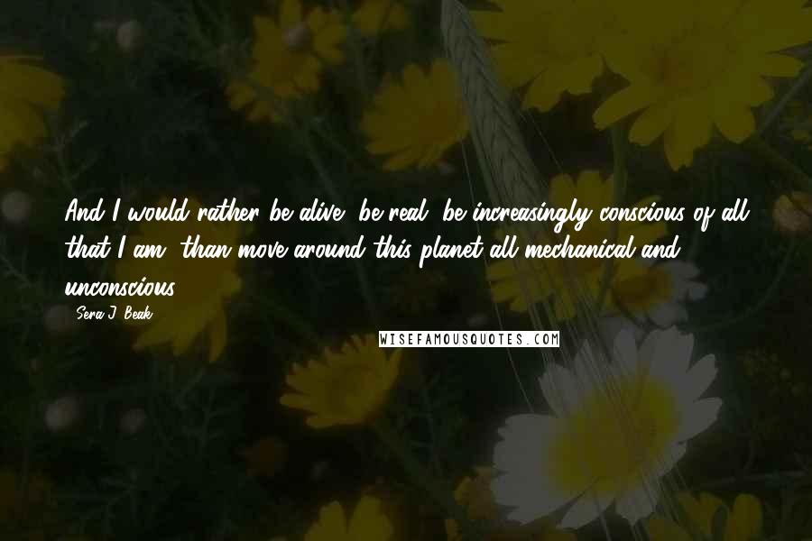 Sera J. Beak Quotes: And I would rather be alive, be real, be increasingly conscious of all that I am, than move around this planet all mechanical and unconscious.