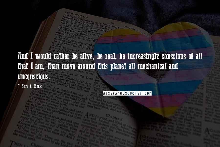 Sera J. Beak Quotes: And I would rather be alive, be real, be increasingly conscious of all that I am, than move around this planet all mechanical and unconscious.