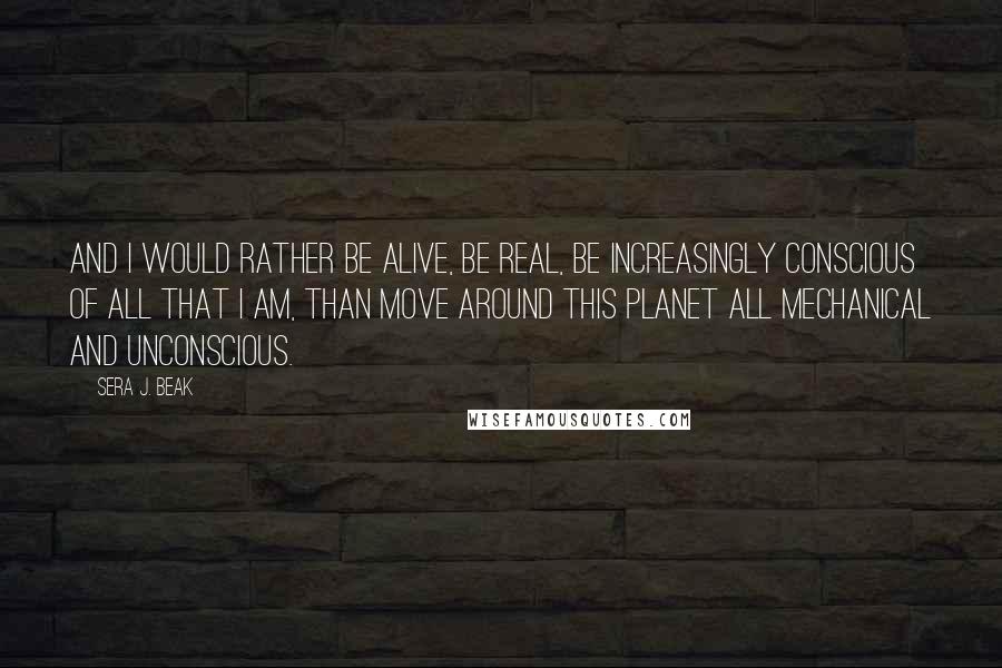 Sera J. Beak Quotes: And I would rather be alive, be real, be increasingly conscious of all that I am, than move around this planet all mechanical and unconscious.