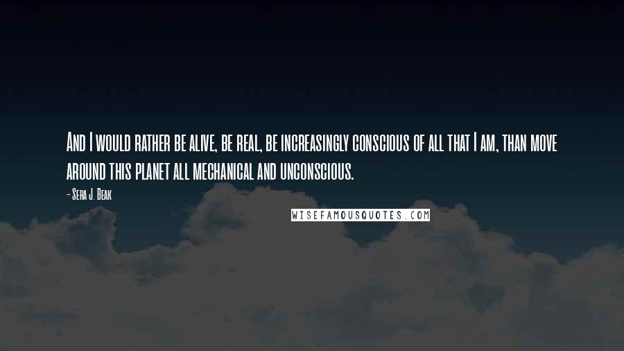 Sera J. Beak Quotes: And I would rather be alive, be real, be increasingly conscious of all that I am, than move around this planet all mechanical and unconscious.