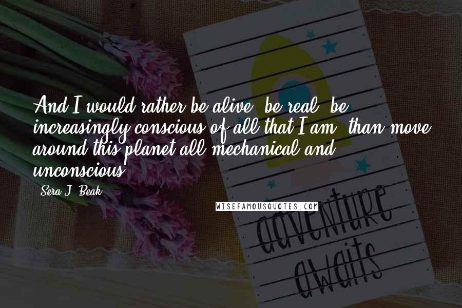 Sera J. Beak Quotes: And I would rather be alive, be real, be increasingly conscious of all that I am, than move around this planet all mechanical and unconscious.