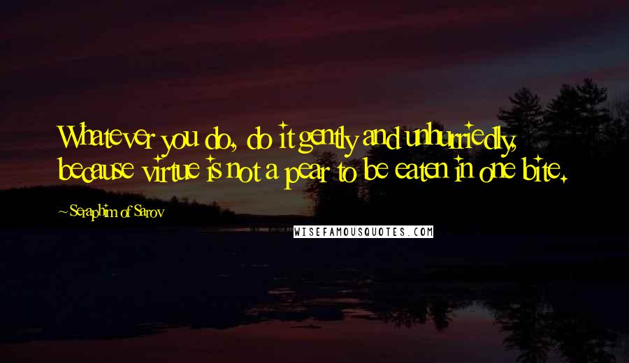 Seraphim Of Sarov Quotes: Whatever you do, do it gently and unhurriedly, because virtue is not a pear to be eaten in one bite.