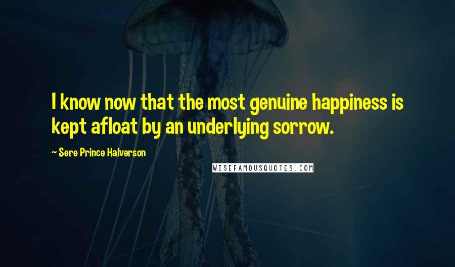 Sere Prince Halverson Quotes: I know now that the most genuine happiness is kept afloat by an underlying sorrow.