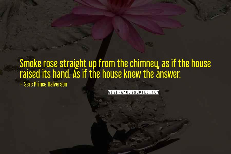 Sere Prince Halverson Quotes: Smoke rose straight up from the chimney, as if the house raised its hand. As if the house knew the answer.