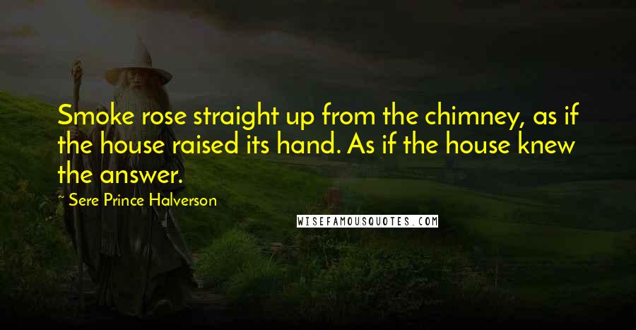 Sere Prince Halverson Quotes: Smoke rose straight up from the chimney, as if the house raised its hand. As if the house knew the answer.