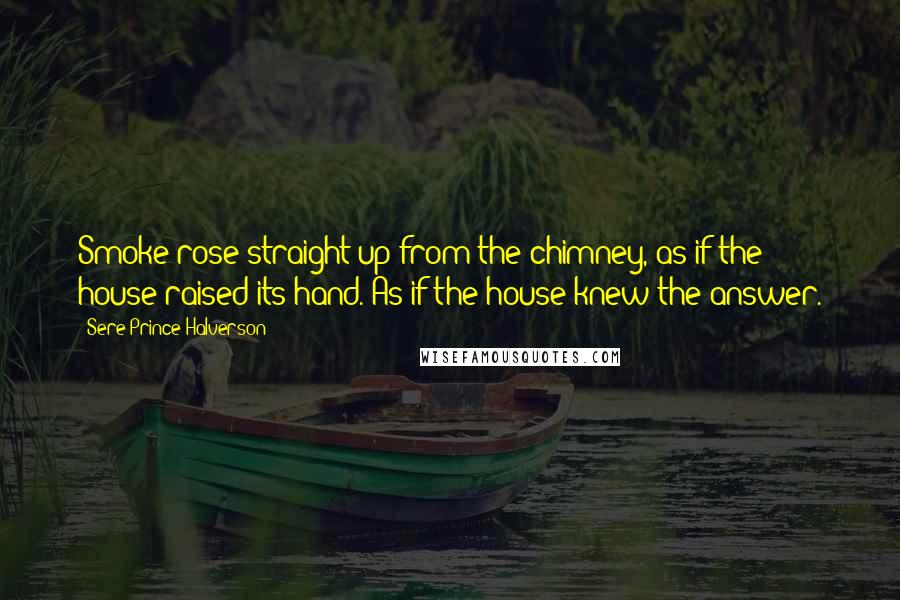 Sere Prince Halverson Quotes: Smoke rose straight up from the chimney, as if the house raised its hand. As if the house knew the answer.