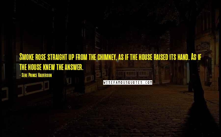 Sere Prince Halverson Quotes: Smoke rose straight up from the chimney, as if the house raised its hand. As if the house knew the answer.