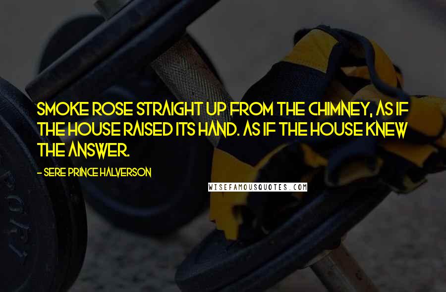 Sere Prince Halverson Quotes: Smoke rose straight up from the chimney, as if the house raised its hand. As if the house knew the answer.