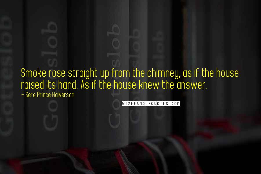 Sere Prince Halverson Quotes: Smoke rose straight up from the chimney, as if the house raised its hand. As if the house knew the answer.