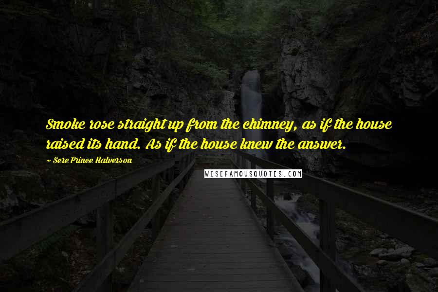 Sere Prince Halverson Quotes: Smoke rose straight up from the chimney, as if the house raised its hand. As if the house knew the answer.