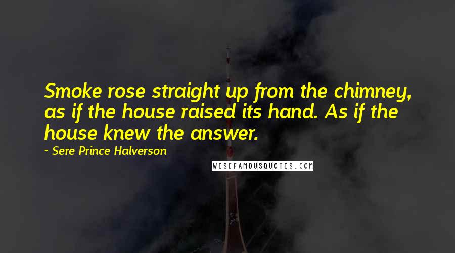 Sere Prince Halverson Quotes: Smoke rose straight up from the chimney, as if the house raised its hand. As if the house knew the answer.