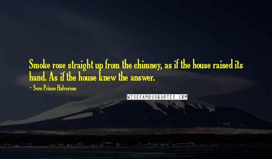 Sere Prince Halverson Quotes: Smoke rose straight up from the chimney, as if the house raised its hand. As if the house knew the answer.