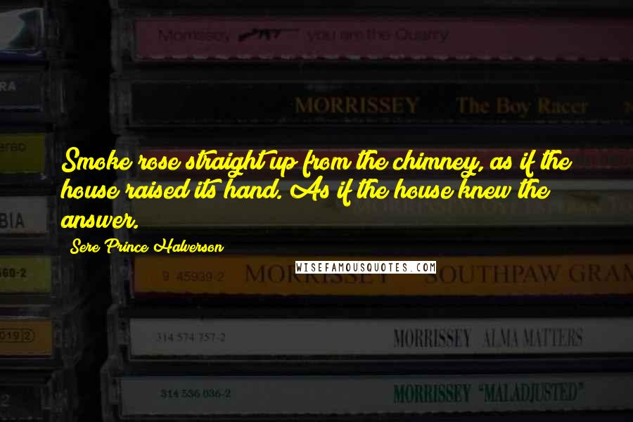 Sere Prince Halverson Quotes: Smoke rose straight up from the chimney, as if the house raised its hand. As if the house knew the answer.