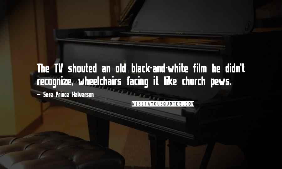 Sere Prince Halverson Quotes: The TV shouted an old black-and-white film he didn't recognize, wheelchairs facing it like church pews.