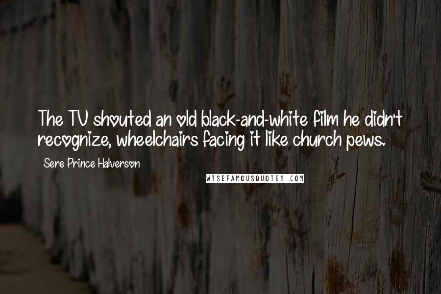 Sere Prince Halverson Quotes: The TV shouted an old black-and-white film he didn't recognize, wheelchairs facing it like church pews.