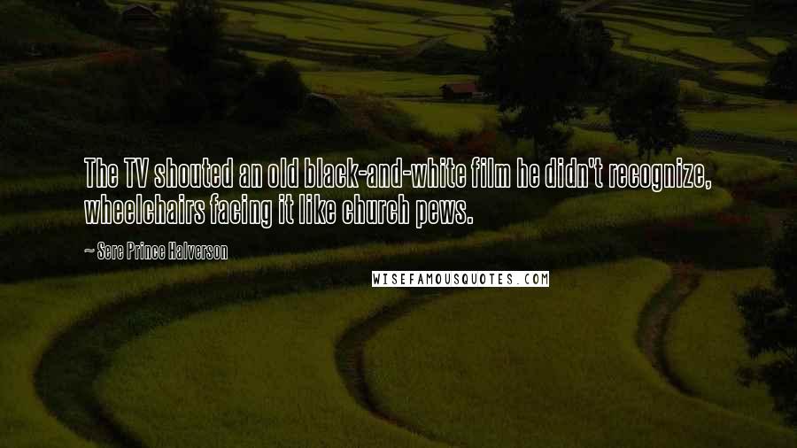 Sere Prince Halverson Quotes: The TV shouted an old black-and-white film he didn't recognize, wheelchairs facing it like church pews.