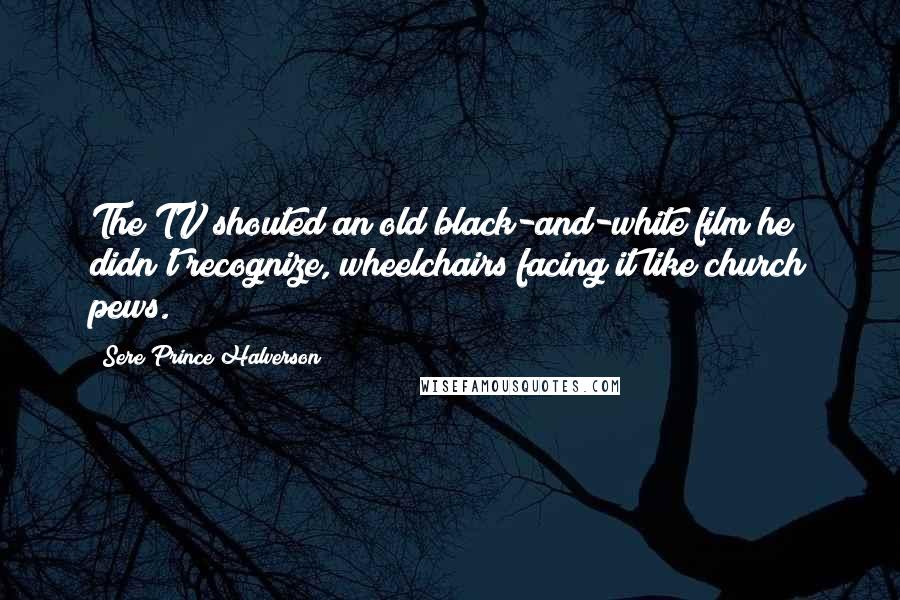 Sere Prince Halverson Quotes: The TV shouted an old black-and-white film he didn't recognize, wheelchairs facing it like church pews.
