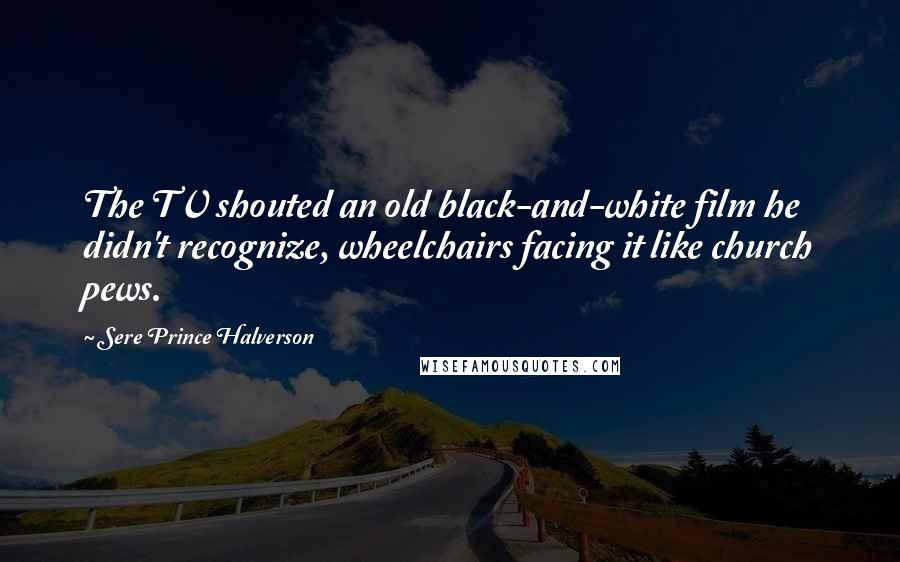 Sere Prince Halverson Quotes: The TV shouted an old black-and-white film he didn't recognize, wheelchairs facing it like church pews.