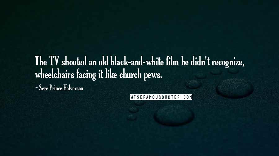 Sere Prince Halverson Quotes: The TV shouted an old black-and-white film he didn't recognize, wheelchairs facing it like church pews.