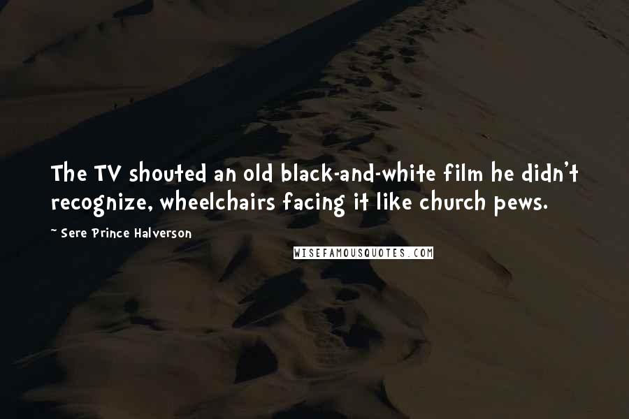 Sere Prince Halverson Quotes: The TV shouted an old black-and-white film he didn't recognize, wheelchairs facing it like church pews.