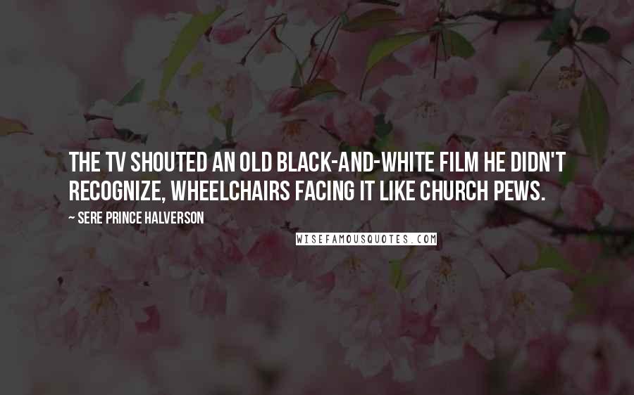 Sere Prince Halverson Quotes: The TV shouted an old black-and-white film he didn't recognize, wheelchairs facing it like church pews.