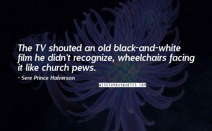 Sere Prince Halverson Quotes: The TV shouted an old black-and-white film he didn't recognize, wheelchairs facing it like church pews.