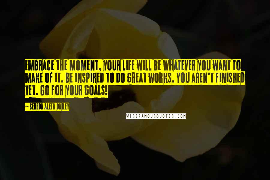 Sereda Aleta Dailey Quotes: Embrace the moment, your life will be whatever you want to make of it. Be inspired to do great works. You aren't finished yet. Go for your goals!